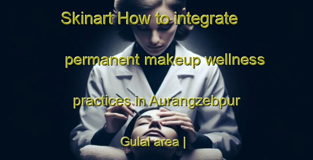 Skinart How to integrate permanent makeup wellness practices in Aurangzebpur Gulal area | PermanentmakeupTraining | PermanentmakeupClasses | SkinartTraining-India